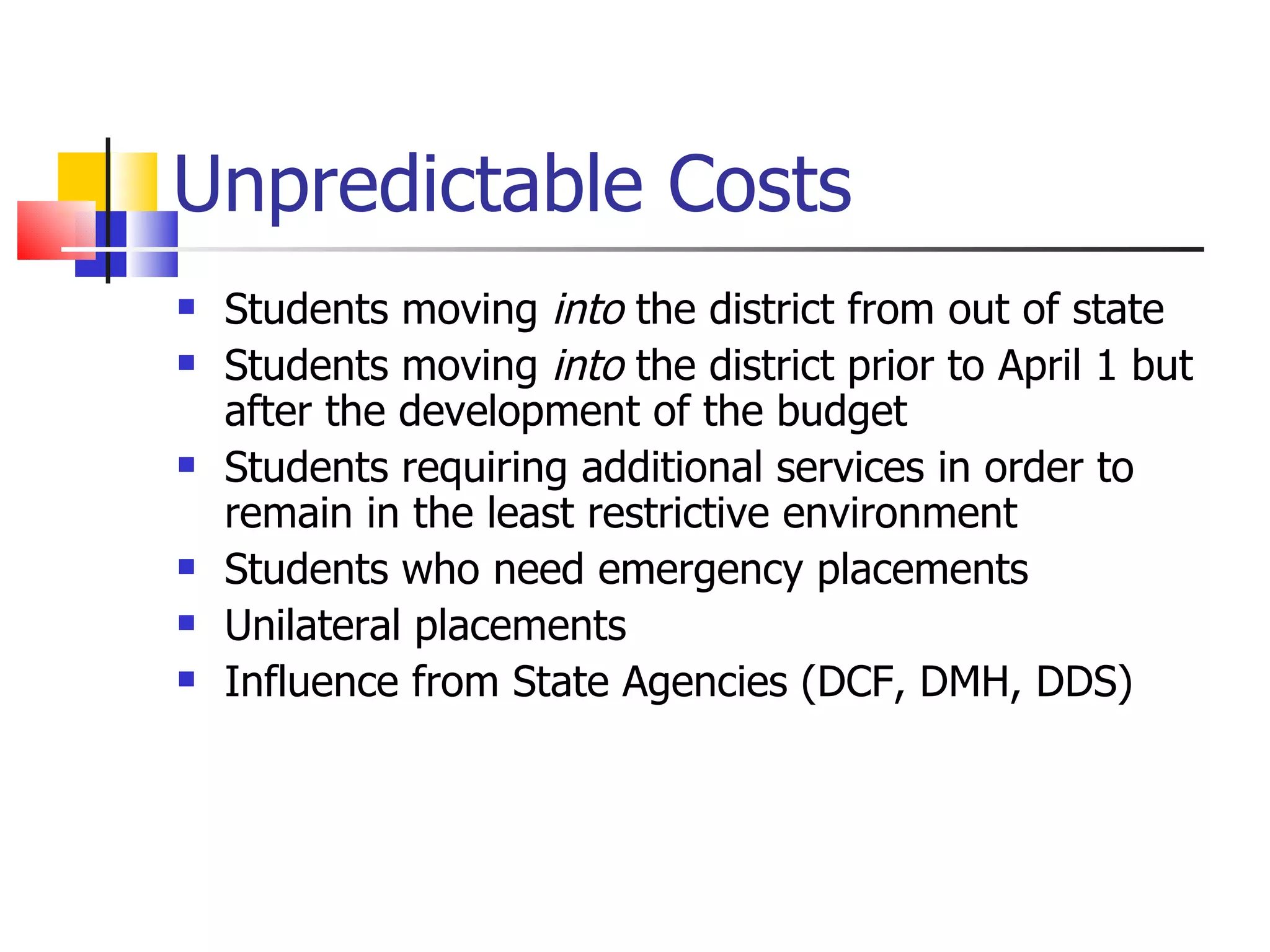 Unpredictable Costs Students moving  into  the district from out of state Students moving  into  the district prior to April 1 but after the development of the budget Students requiring additional services in order to remain in the least restrictive environment Students who need emergency placements Unilateral placements Influence from State Agencies (DCF, DMH, DDS) 