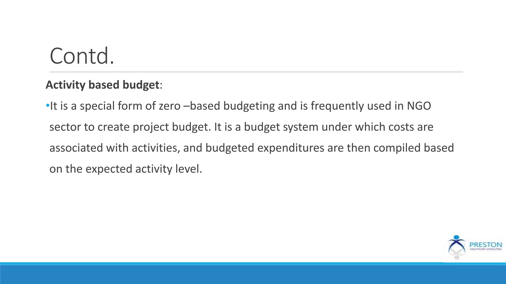Contd.
Activity based budget:
•It is a special form of zero –based budgeting and is frequently used in NGO
sector to create project budget. It is a budget system under which costs are
associated with activities, and budgeted expenditures are then compiled based
on the expected activity level.
 