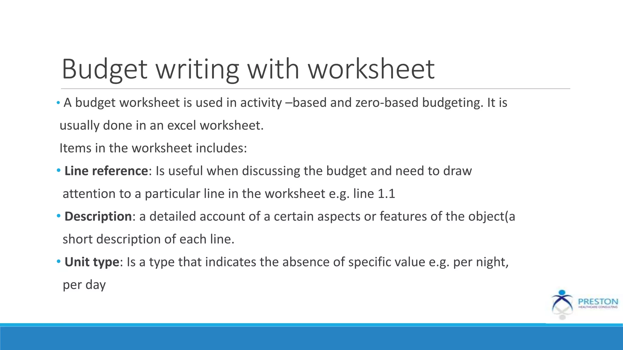 Budget writing with worksheet
• A budget worksheet is used in activity –based and zero-based budgeting. It is
usually done in an excel worksheet.
Items in the worksheet includes:
• Line reference: Is useful when discussing the budget and need to draw
attention to a particular line in the worksheet e.g. line 1.1
• Description: a detailed account of a certain aspects or features of the object(a
short description of each line.
• Unit type: Is a type that indicates the absence of specific value e.g. per night,
per day
 