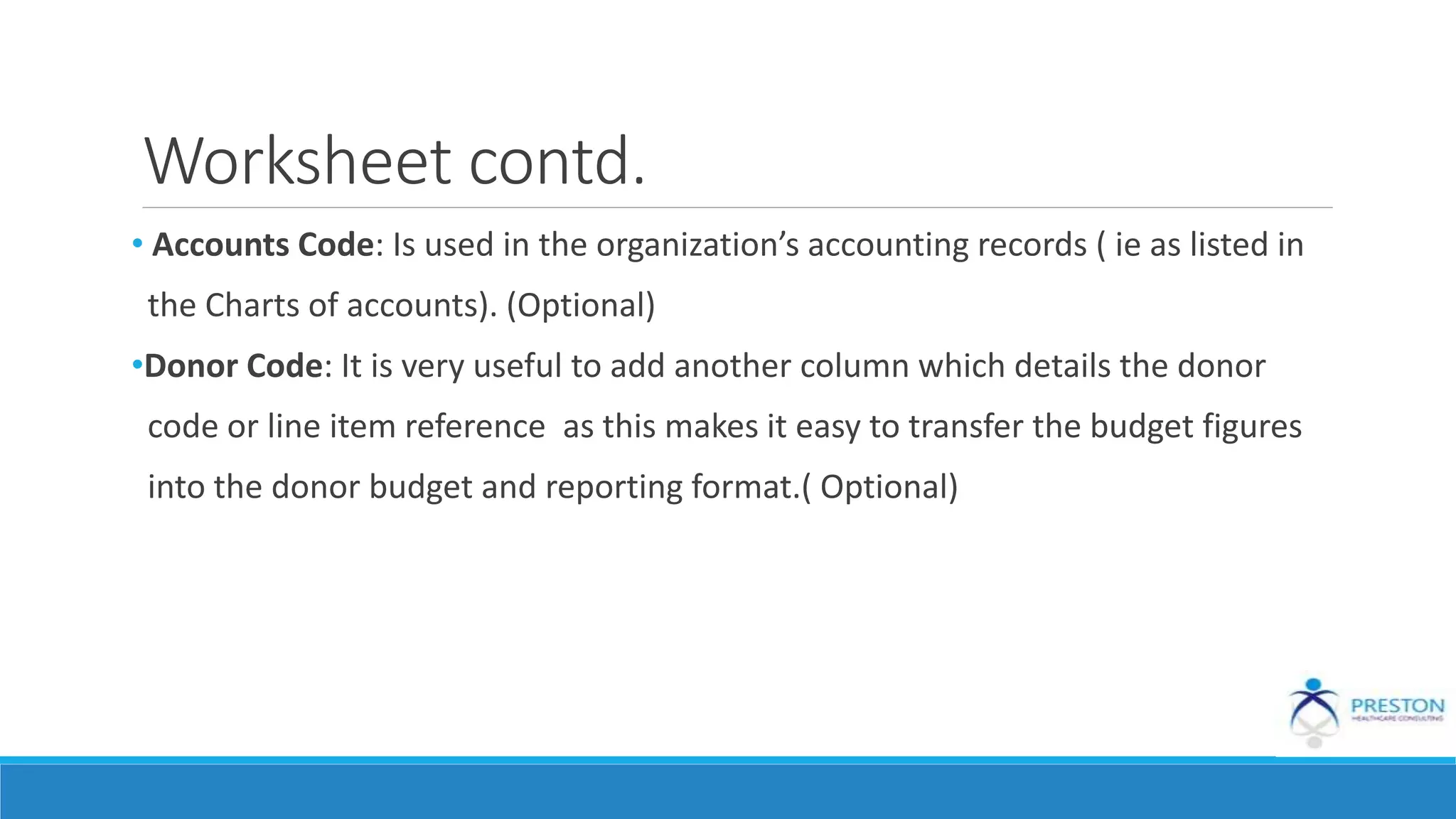 Worksheet contd.
• Accounts Code: Is used in the organization’s accounting records ( ie as listed in
the Charts of accounts). (Optional)
•Donor Code: It is very useful to add another column which details the donor
code or line item reference as this makes it easy to transfer the budget figures
into the donor budget and reporting format.( Optional)
 