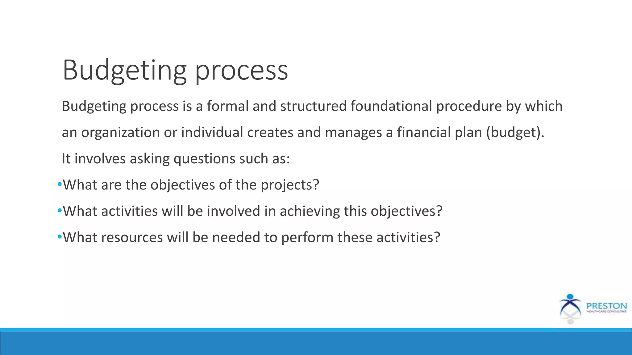 Budgeting process
Budgeting process is a formal and structured foundational procedure by which
an organization or individual creates and manages a financial plan (budget).
It involves asking questions such as:
•What are the objectives of the projects?
•What activities will be involved in achieving this objectives?
•What resources will be needed to perform these activities?
 