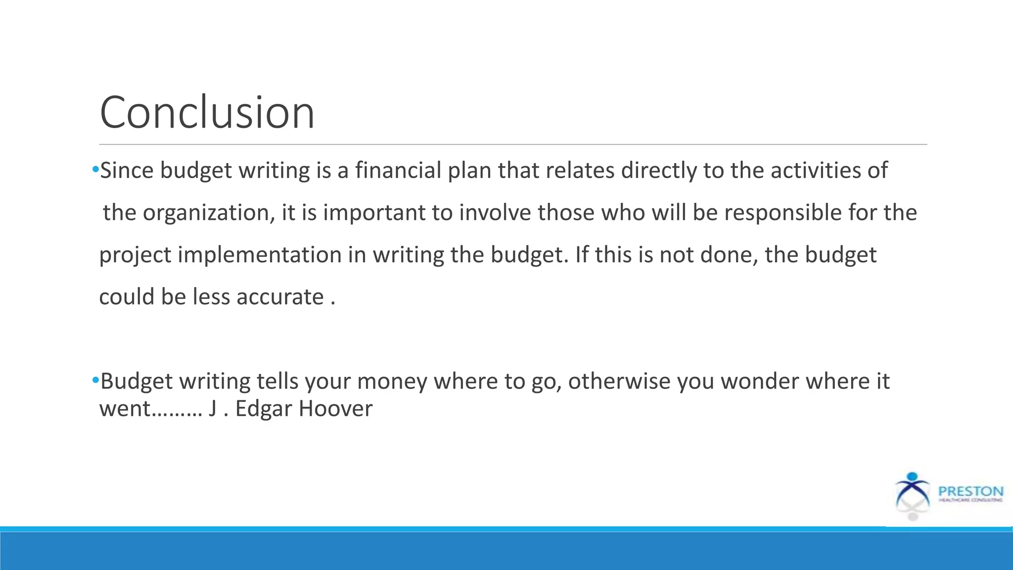 Conclusion
•Since budget writing is a financial plan that relates directly to the activities of
the organization, it is important to involve those who will be responsible for the
project implementation in writing the budget. If this is not done, the budget
could be less accurate .
•Budget writing tells your money where to go, otherwise you wonder where it
went……… J . Edgar Hoover
 