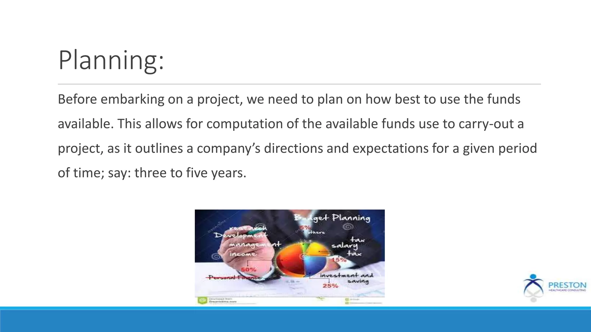 Planning:
Before embarking on a project, we need to plan on how best to use the funds
available. This allows for computation of the available funds use to carry-out a
project, as it outlines a company’s directions and expectations for a given period
of time; say: three to five years.
 