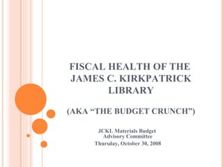 FISCAL HEALTH OF THE  JAMES C. KIRKPATRICK LIBRARY (AKA “THE BUDGET CRUNCH”) JCKL Materials Budget  Advisory Committee Thursday, October 30, 2008 
