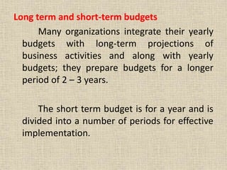 Long term and short-term budgets
Many organizations integrate their yearly
budgets with long-term projections of
business activities and along with yearly
budgets; they prepare budgets for a longer
period of 2 – 3 years.
The short term budget is for a year and is
divided into a number of periods for effective
implementation.
 