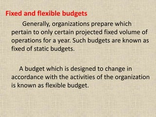 Fixed and flexible budgets
Generally, organizations prepare which
pertain to only certain projected fixed volume of
operations for a year. Such budgets are known as
fixed of static budgets.
A budget which is designed to change in
accordance with the activities of the organization
is known as flexible budget.
 