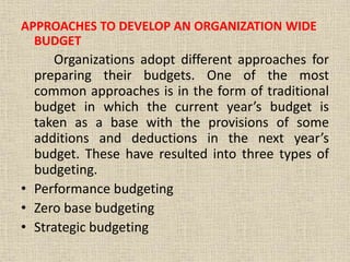 APPROACHES TO DEVELOP AN ORGANIZATION WIDE
BUDGET
Organizations adopt different approaches for
preparing their budgets. One of the most
common approaches is in the form of traditional
budget in which the current year’s budget is
taken as a base with the provisions of some
additions and deductions in the next year’s
budget. These have resulted into three types of
budgeting.
• Performance budgeting
• Zero base budgeting
• Strategic budgeting
 