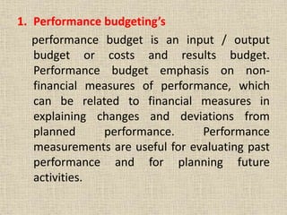 1. Performance budgeting’s
performance budget is an input / output
budget or costs and results budget.
Performance budget emphasis on non-
financial measures of performance, which
can be related to financial measures in
explaining changes and deviations from
planned performance. Performance
measurements are useful for evaluating past
performance and for planning future
activities.
 