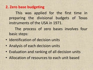 2. Zero base budgeting
This was applied for the first time in
preparing the divisional budgets of Texas
instruments of the USA in 1971.
The process of zero bases involves four
basic steps:
• Identification of decision units
• Analysis of each decision units
• Evaluation and ranking of all decision units
• Allocation of resources to each unit based
 
