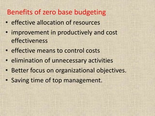 Benefits of zero base budgeting
• effective allocation of resources
• improvement in productively and cost
effectiveness
• effective means to control costs
• elimination of unnecessary activities
• Better focus on organizational objectives.
• Saving time of top management.
 