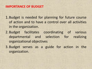 IMPORTANCE OF BUDGET
1.Budget is needed for planning for future course
of action and to have a control over all activities
in the organization.
2.Budget facilitates coordinating of various
departmental and selection for realizing
organizational objectives
3.Budget serves as a guide for action in the
organization.
 