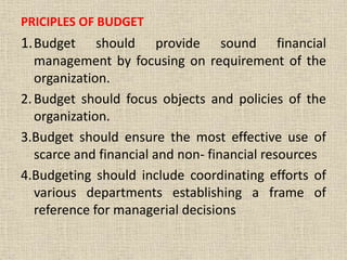 PRICIPLES OF BUDGET
1.Budget should provide sound financial
management by focusing on requirement of the
organization.
2.Budget should focus objects and policies of the
organization.
3.Budget should ensure the most effective use of
scarce and financial and non- financial resources
4.Budgeting should include coordinating efforts of
various departments establishing a frame of
reference for managerial decisions
 