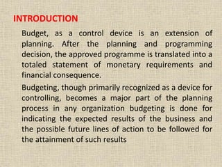 INTRODUCTION
Budget, as a control device is an extension of
planning. After the planning and programming
decision, the approved programme is translated into a
totaled statement of monetary requirements and
financial consequence.
Budgeting, though primarily recognized as a device for
controlling, becomes a major part of the planning
process in any organization budgeting is done for
indicating the expected results of the business and
the possible future lines of action to be followed for
the attainment of such results
 