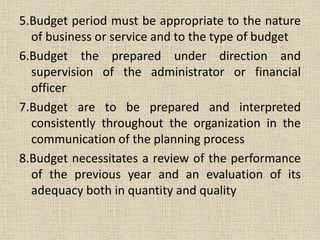 5.Budget period must be appropriate to the nature
of business or service and to the type of budget
6.Budget the prepared under direction and
supervision of the administrator or financial
officer
7.Budget are to be prepared and interpreted
consistently throughout the organization in the
communication of the planning process
8.Budget necessitates a review of the performance
of the previous year and an evaluation of its
adequacy both in quantity and quality
 