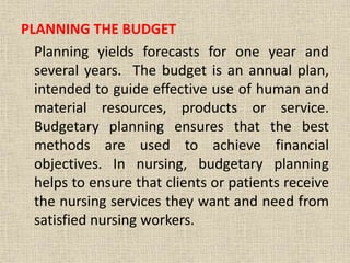 PLANNING THE BUDGET
Planning yields forecasts for one year and
several years. The budget is an annual plan,
intended to guide effective use of human and
material resources, products or service.
Budgetary planning ensures that the best
methods are used to achieve financial
objectives. In nursing, budgetary planning
helps to ensure that clients or patients receive
the nursing services they want and need from
satisfied nursing workers.
 