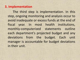 3. Implementation
The third step is implementation. In this
step, ongoing monitoring and analysis occur to
avoid inadequate or excess funds at the end of
fiscal year. In most health institutions,
monthly-computerized statements outline
each department’s projected budget and any
deviations from the budget. Each unit
manager is accountable for budget deviations
in their unit.
 