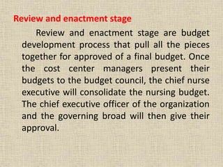Review and enactment stage
Review and enactment stage are budget
development process that pull all the pieces
together for approved of a final budget. Once
the cost center managers present their
budgets to the budget council, the chief nurse
executive will consolidate the nursing budget.
The chief executive officer of the organization
and the governing broad will then give their
approval.
 