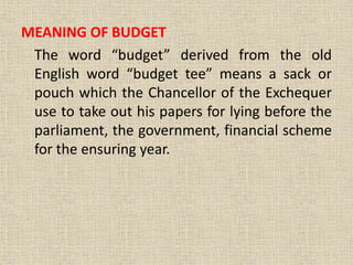 MEANING OF BUDGET
The word “budget” derived from the old
English word “budget tee” means a sack or
pouch which the Chancellor of the Exchequer
use to take out his papers for lying before the
parliament, the government, financial scheme
for the ensuring year.
 