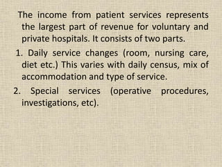 The income from patient services represents
the largest part of revenue for voluntary and
private hospitals. It consists of two parts.
1. Daily service changes (room, nursing care,
diet etc.) This varies with daily census, mix of
accommodation and type of service.
2. Special services (operative procedures,
investigations, etc).
 