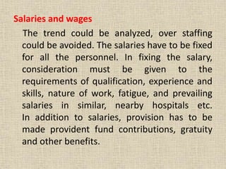Salaries and wages
The trend could be analyzed, over staffing
could be avoided. The salaries have to be fixed
for all the personnel. In fixing the salary,
consideration must be given to the
requirements of qualification, experience and
skills, nature of work, fatigue, and prevailing
salaries in similar, nearby hospitals etc.
In addition to salaries, provision has to be
made provident fund contributions, gratuity
and other benefits.
 