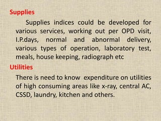 Supplies
Supplies indices could be developed for
various services, working out per OPD visit,
I.P.days, normal and abnormal delivery,
various types of operation, laboratory test,
meals, house keeping, radiograph etc
Utilities
There is need to know expenditure on utilities
of high consuming areas like x-ray, central AC,
CSSD, laundry, kitchen and others.
 