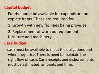 Capital budget
Funds should be available for expenditure on
expiate items. These are required for
1. Growth with new facilities being provides.
2. Replacement of worn out equipment,
furniture and machinery
Case budget
cash must be available to meet the obligations and
when they arise. There is need to maintain the
right flow of cash. Cash receipts and disbursements
must be estimated: amounts and time.
 