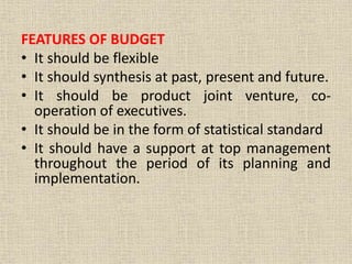 FEATURES OF BUDGET
• It should be flexible
• It should synthesis at past, present and future.
• It should be product joint venture, co-
operation of executives.
• It should be in the form of statistical standard
• It should have a support at top management
throughout the period of its planning and
implementation.
 