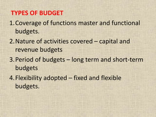TYPES OF BUDGET
1.Coverage of functions master and functional
budgets.
2.Nature of activities covered – capital and
revenue budgets
3.Period of budgets – long term and short-term
budgets
4.Flexibility adopted – fixed and flexible
budgets.
 