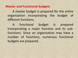 Master and Functional budgets
A master budget is prepared for the entire
organization incorporating the budget of
different functions.
A functional budget is prepared
incorporating a major function and its sub-
functions. Since an organization may have a
number of functions, numerous functional
budgets are prepared.
 
