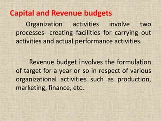 Capital and Revenue budgets
Organization activities involve two
processes- creating facilities for carrying out
activities and actual performance activities.
Revenue budget involves the formulation
of target for a year or so in respect of various
organizational activities such as production,
marketing, finance, etc.
 