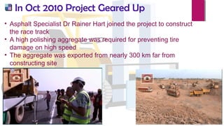 In Oct 2010 Project Geared Up
• Asphalt Specialist Dr Rainer Hart joined the project to construct
the race track
• A high polishing aggregate was required for preventing tire
damage on high speed
• The aggregate was exported from nearly 300 km far from
constructing site
 
