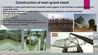 Construction of main grand stand
Foundation of main grand stand was completely water logged. So the first task in constructing it was to
pump that water.
After pumping water the structure of main grand stand was build from concrete and steel
The main grand stand has :
 A height of 30 m
 Length of 138 m
 56 trusses weighing 40 metric ton each
 40 m cantilever roof with 50000 square meters of
insulated aluminium sheeting
 