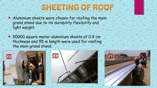 Aluminium sheets were chosen for roofing the main
grand stand due to its durability flexibility and
light weight.
50000 square meter aluminium sheets of 0.9 cm
thickness and 55 m length were used for roofing
the main grand stand.
 
