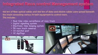 150 km of fiber optical cables and 450 km of data and electric cables were spread beneath
the track connecting various hi-tech equipment to control room.
This includes :
 Real time video surveillance of race track
 Digital signalling system
 Electronic time keeping system
 50 race track cameras
 33 marshal post
 32 digiflags
 