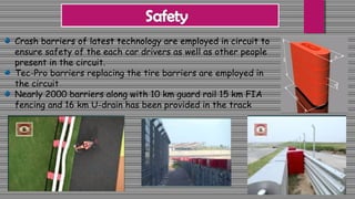 Crash barriers of latest technology are employed in circuit to
ensure safety of the each car drivers as well as other people
present in the circuit.
Tec-Pro barriers replacing the tire barriers are employed in
the circuit
Nearly 2000 barriers along with 10 km guard rail 15 km FIA
fencing and 16 km U-drain has been provided in the track
 