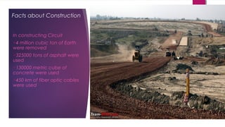 Facts about Construction
In constructing Circuit
4 million cubic ton of Earth
were removed
325000 tons of asphalt were
used
130000 metric cube of
concrete were used
450 km of fiber optic cables
were used
 