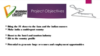 Project Objectives
 Bring the F1 closerto the fans and the indian masses
 Make india a multi-sport country
 Boost to the hotel and tourism industry
 Lift to the country profile
 Potential to generate huge revenues and employment opportunities
 