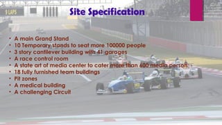 • A main Grand Stand
• 10 Temporary stands to seat more 100000 people
• 3 story cantilever building with 41 garages
• A race control room
• A state art of media center to cater more than 600 media person
• 18 fully furnished team buildings
• Pit zones
• A medical building
• A challenging Circuit
Site Specification
 