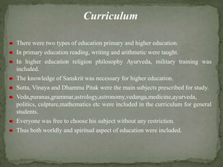 Curriculum
There were two types of education primary and higher education.
In primary education reading, writing and arithmetic were taught.
In higher education religion philosophy Ayurveda, military training was
included.
The knowledge of Sanskrit was necessary for higher education.
Sutta, Vinaya and Dhamma Pitak were the main subjects prescribed for study.
Veda,puranas,grammar,astrology,astronomy,vedanga,medicine,ayurveda,
politics, culpture,mathematics etc were included in the curriculum for general
students.
Everyone was free to choose his subject without any restriction.
Thus both worldly and spiritual aspect of education were included.
 
