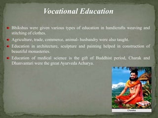 Vocational Education
Bhikshus were given various types of education in handicrafts weaving and
stitching of clothes.
Agriculture, trade, commerce, animal- husbandry were also taught.
Education in architecture, sculpture and painting helped in construction of
beautiful monasteries.
Education of medical science is the gift of Buddhist period, Charak and
Dhanvantari were the great Ayurveda Acharya.
 