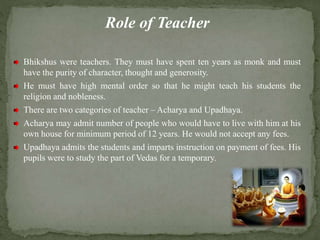 Role of Teacher
Bhikshus were teachers. They must have spent ten years as monk and must
have the purity of character, thought and generosity.
He must have high mental order so that he might teach his students the
religion and nobleness.
There are two categories of teacher – Acharya and Upadhaya.
Acharya may admit number of people who would have to live with him at his
own house for minimum period of 12 years. He would not accept any fees.
Upadhaya admits the students and imparts instruction on payment of fees. His
pupils were to study the part of Vedas for a temporary.
 