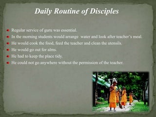 Daily Routine of Disciples
Regular service of guru was essential.
In the morning students would arrange water and look after teacher’s meal.
He would cook the food, feed the teacher and clean the utensils.
He would go out for alms.
He had to keep the place tidy.
He could not go anywhere without the permission of the teacher.
 