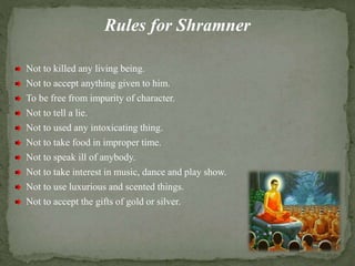 Rules for Shramner
Not to killed any living being.
Not to accept anything given to him.
To be free from impurity of character.
Not to tell a lie.
Not to used any intoxicating thing.
Not to take food in improper time.
Not to speak ill of anybody.
Not to take interest in music, dance and play show.
Not to use luxurious and scented things.
Not to accept the gifts of gold or silver.
 