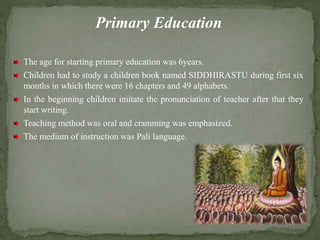 Primary Education
The age for starting primary education was 6years.
Children had to study a children book named SIDDHIRASTU during first six
months in which there were 16 chapters and 49 alphabets.
In the beginning children imitate the pronunciation of teacher after that they
start writing.
Teaching method was oral and cramming was emphasized.
The medium of instruction was Pali language.
 