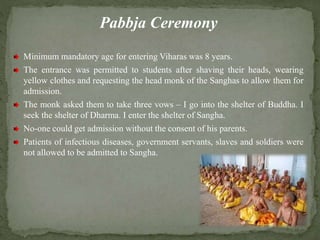 Pabbja Ceremony
Minimum mandatory age for entering Viharas was 8 years.
The entrance was permitted to students after shaving their heads, wearing
yellow clothes and requesting the head monk of the Sanghas to allow them for
admission.
The monk asked them to take three vows – I go into the shelter of Buddha. I
seek the shelter of Dharma. I enter the shelter of Sangha.
No-one could get admission without the consent of his parents.
Patients of infectious diseases, government servants, slaves and soldiers were
not allowed to be admitted to Sangha.
 