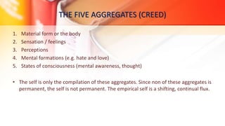 THE FIVE AGGREGATES (CREED)
1. Material form or the body
2. Sensation / feelings
3. Perceptions
4. Mental formations (e.g. hate and love)
5. States of consciousness (mental awareness, thought)
• The self is only the compilation of these aggregates. Since non of these aggregates is
permanent, the self is not permanent. The empirical self is a shifting, continual flux.
 
