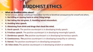 • What are Buddhist ethics about?
To live is to act, and our actions can have either harmful or beneficial consequences for oneself and others.
1. Not killing or causing harm to other living beings.
• 2. Not taking the not-given. 3. Avoiding sexual misconduct.
• 4. Avoiding false speech.
• 5. Abstaining from drink and drugs that cloud the mind.
• 5. Harsh speech. The positive counterpart is in developing kindly speech.
• 6. Frivolous speech. The positive counterpart is in developing meaningful speech.
• 7. Slanderous speech. The positive counterpart is in developing harmonious speech.
• 8. Covetousness. The positive counterpart is in developing tranquility or calmness
• 9. Hatred. The positive counterpart is in developing compassion.
• 10. False views.The positive counterpart is in developing wisdom or awakening
 
