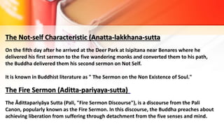 The Not-self Characteristic (Anatta-lakkhana-sutta
On the fifth day after he arrived at the Deer Park at Isipitana near Benares where he
delivered his first sermon to the five wandering monks and converted them to his path,
the Buddha delivered them his second sermon on Not Self.
It is known in Buddhist literature as " The Sermon on the Non Existence of Soul."
The Fire Sermon (Aditta-pariyaya-sutta)
The Ādittapariyāya Sutta (Pali, "Fire Sermon Discourse"), is a discourse from the Pali
Canon, popularly known as the Fire Sermon. In this discourse, the Buddha preaches about
achieving liberation from suffering through detachment from the five senses and mind.
 