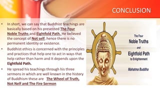 CONCLUSION
• In short, we can say that Buddhist teachings are
basically based on his presented The Four
Noble Truths and Eightfold Path. He believed
the concept of Not self, hence there is no
permanent identity or existence.
• Buddhist ethics is concerned with the principles
and practices that help one to act in ways that
help rather than harm and It depends upon the
Eightfold Path.
• He spread his teachings through his three
sermons in which are well known in the history
of Buddhism these are The Wheel of Truth,
Not Nelf and The Fire Sermon
 