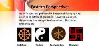 Eastern Perspectives
As with Western philosophy, Eastern philosophy has
a series of different branches. However, as noted,
these branches are spiritually centred. The main
branches are:
Buddhism Taoism Confucianism Hinduism
 